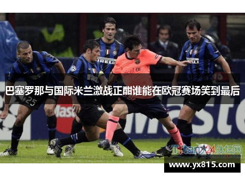 巴塞罗那与国际米兰激战正酣谁能在欧冠赛场笑到最后