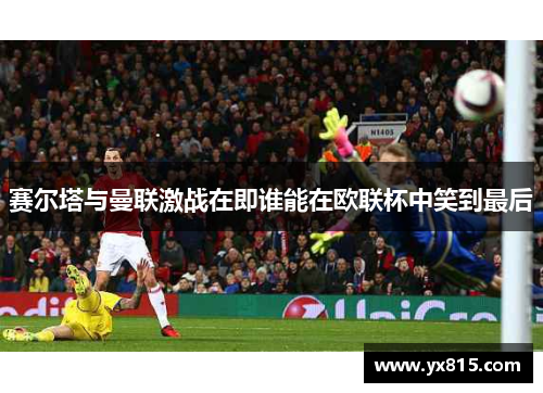赛尔塔与曼联激战在即谁能在欧联杯中笑到最后