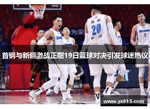 首钢与新疆激战正酣19日篮球对决引发球迷热议